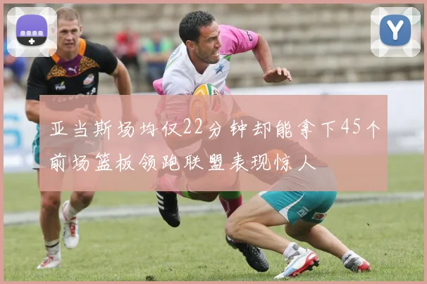 亚当斯场均仅22分钟却能拿下45个前场篮板领跑联盟表现惊人