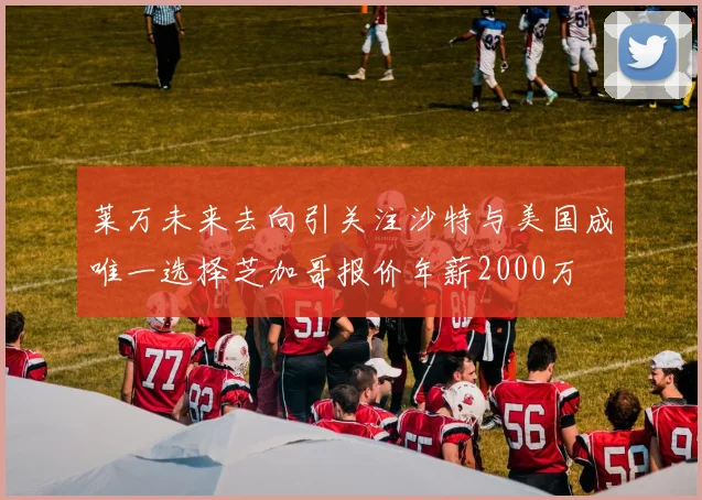 莱万未来去向引关注沙特与美国成唯一选择芝加哥报价年薪2000万