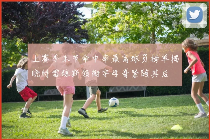上赛季末节命中率最高球员榜单揭晓特雷琼斯领衔字母哥紧随其后
