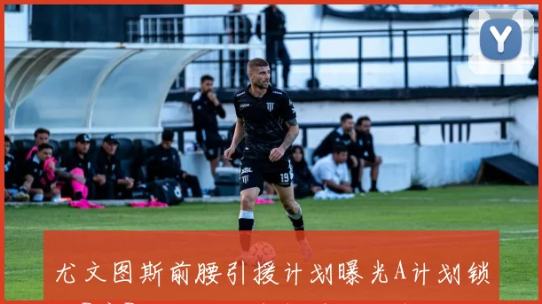 尤文图斯前腰引援计划曝光A计划锁定B席B计划瞄准布拉欣迪亚斯
