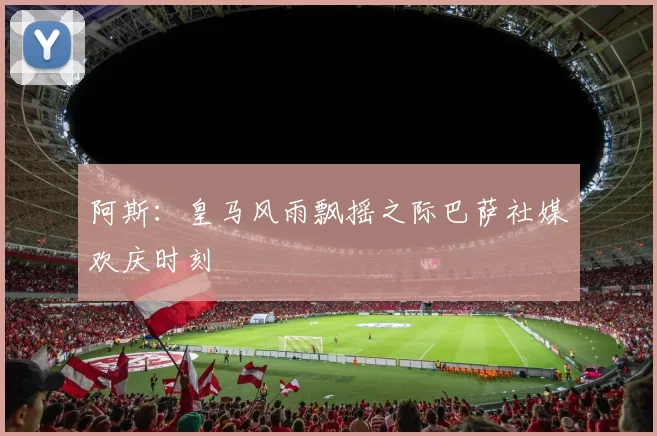 阿斯：皇马风雨飘摇之际巴萨社媒欢庆时刻