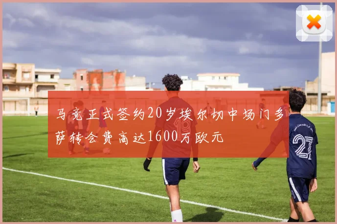 马竞正式签约20岁埃尔切中场门多萨转会费高达1600万欧元