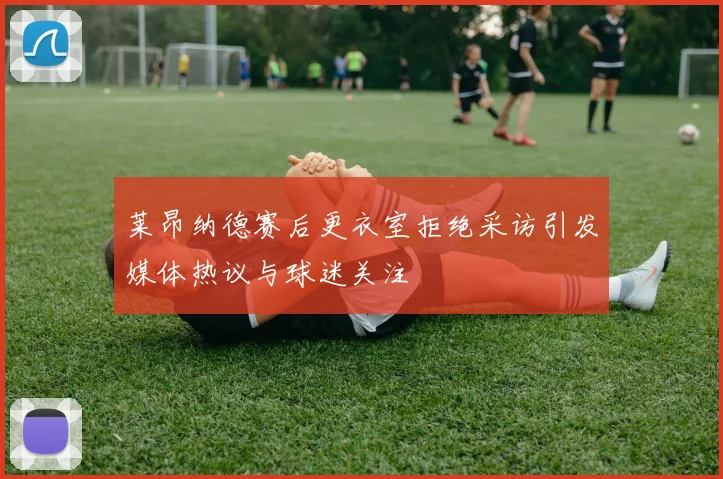 莱昂纳德赛后更衣室拒绝采访引发媒体热议与球迷关注