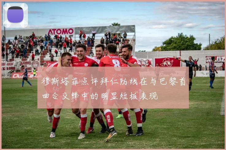 穆斯塔菲点评拜仁防线在与巴黎首回合交锋中的明显短板表现