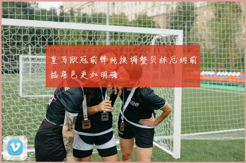 皇马欧冠前锋轮换调整贝林厄姆前插角色更加明确