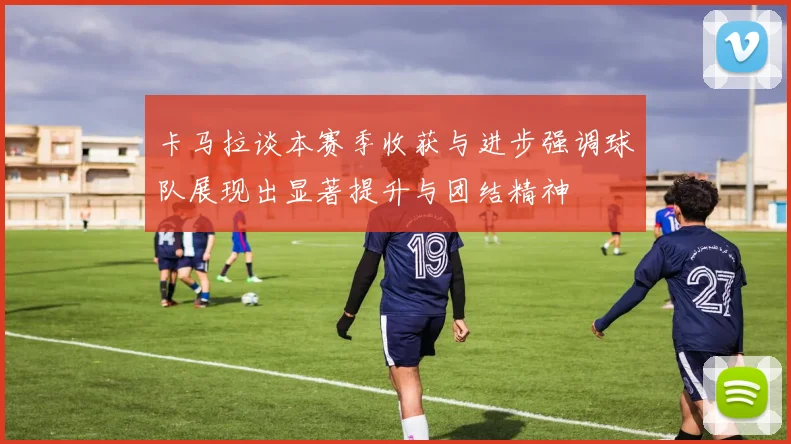 卡马拉谈本赛季收获与进步强调球队展现出显著提升与团结精神