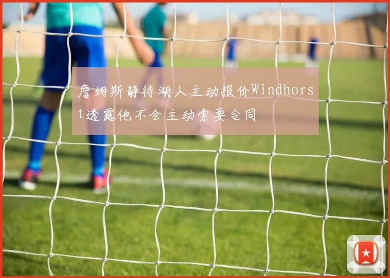 詹姆斯静待湖人主动报价Windhorst透露他不会主动索要合同
