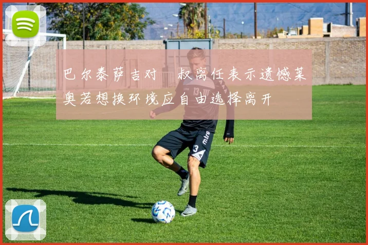 巴尔泰萨吉对囧叔离任表示遗憾莱奥若想换环境应自由选择离开