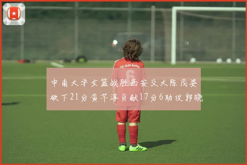 中南大学女篮战胜西安交大陈茂姿砍下21分黄芊淳贡献17分6助攻郭晓妮18分表现出色