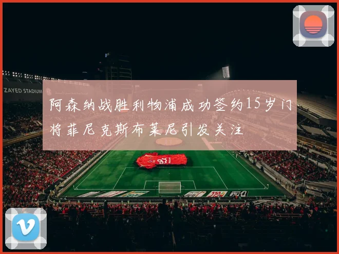阿森纳战胜利物浦成功签约15岁门将菲尼克斯布莱尼引发关注