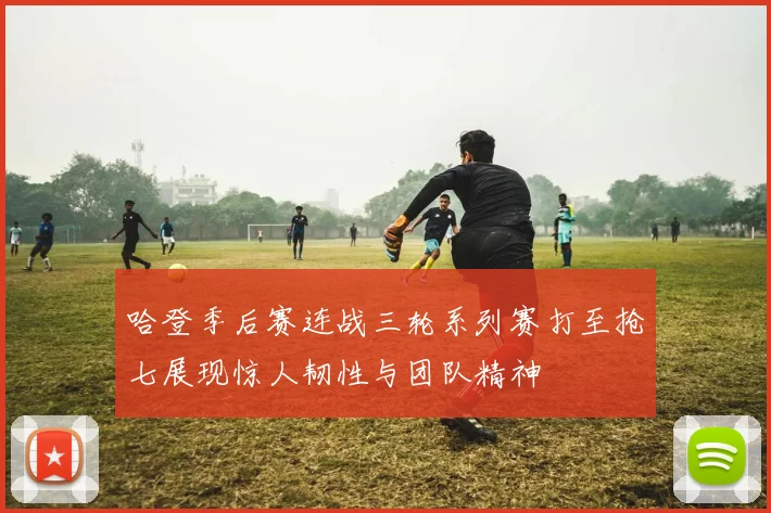 哈登季后赛连战三轮系列赛打至抢七展现惊人韧性与团队精神