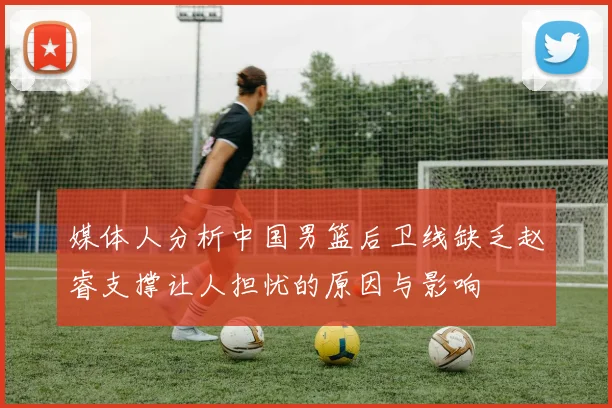 媒体人分析中国男篮后卫线缺乏赵睿支撑让人担忧的原因与影响