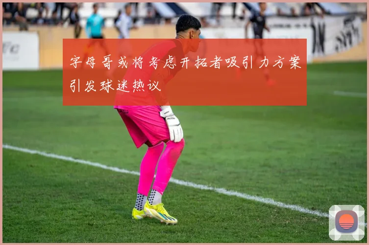 字母哥或将考虑开拓者吸引力方案引发球迷热议