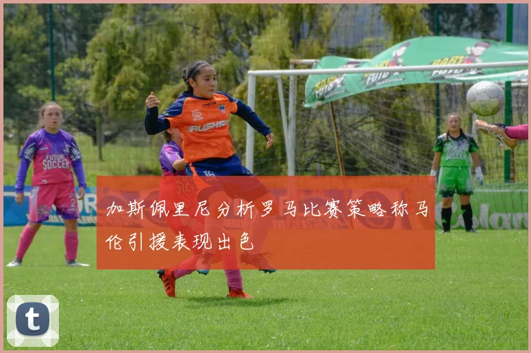 加斯佩里尼分析罗马比赛策略称马伦引援表现出色