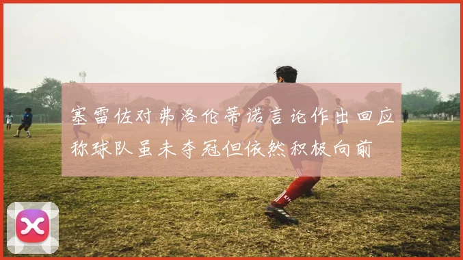 塞雷佐对弗洛伦蒂诺言论作出回应称球队虽未夺冠但依然积极向前