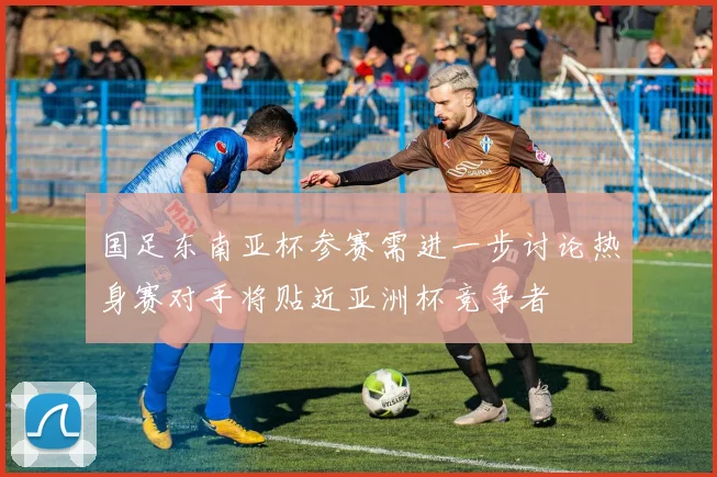 国足东南亚杯参赛需进一步讨论热身赛对手将贴近亚洲杯竞争者