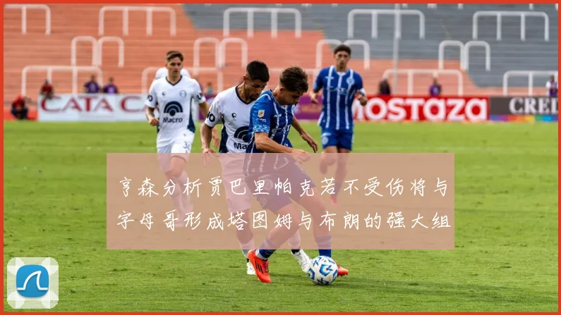 亨森分析贾巴里帕克若不受伤将与字母哥形成塔图姆与布朗的强大组合