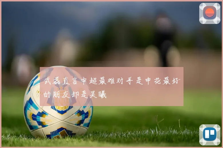 武磊直言中超最难对手是申花最好的朋友却是吴曦