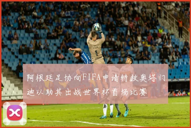 阿根廷足协向FIFA申请特赦奥塔门迪以助其出战世界杯首场比赛
