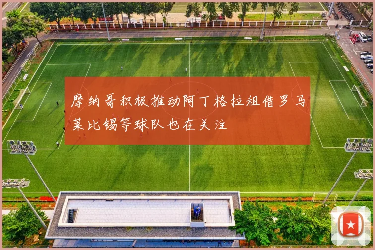 摩纳哥积极推动阿丁格拉租借罗马莱比锡等球队也在关注
