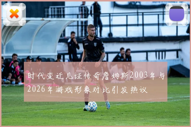 时代变迁见证传奇詹姆斯2003年与2026年游戏形象对比引发热议