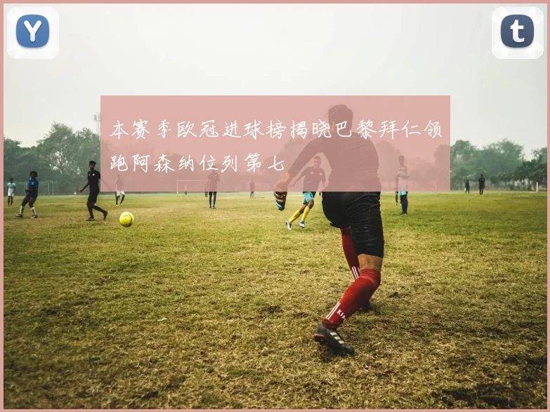 本赛季欧冠进球榜揭晓巴黎拜仁领跑阿森纳位列第七