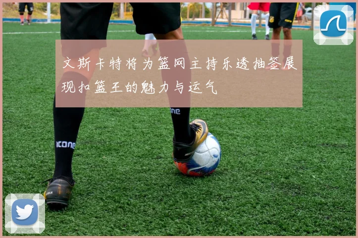 文斯卡特将为篮网主持乐透抽签展现扣篮王的魅力与运气